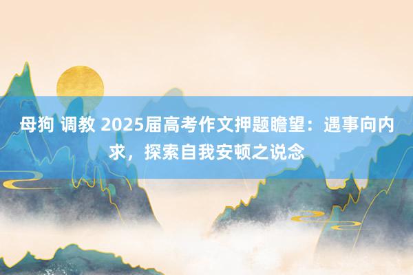 母狗 调教 2025届高考作文押题瞻望：遇事向内求，探索自我安顿之说念