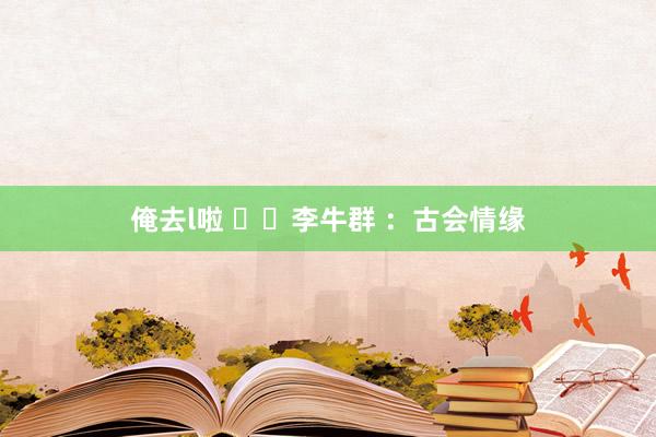 俺去l啦 ​​李牛群 ：古会情缘