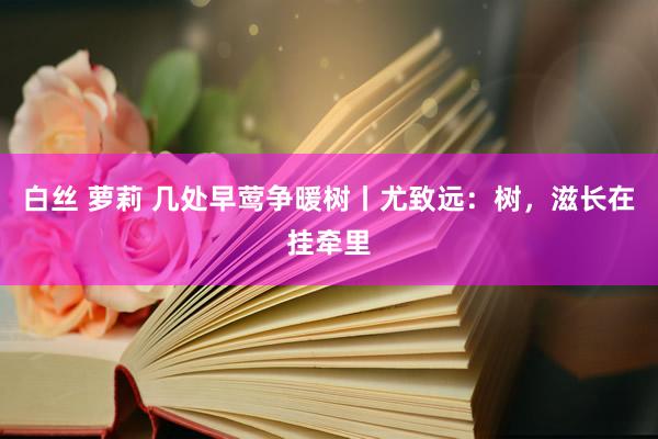 白丝 萝莉 几处早莺争暖树丨尤致远：树，滋长在挂牵里