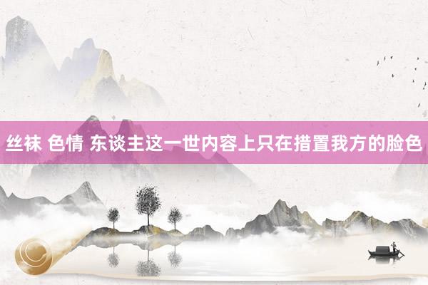丝袜 色情 东谈主这一世内容上只在措置我方的脸色