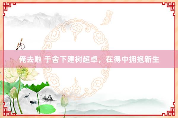 俺去啦 于舍下建树超卓，在得中拥抱新生