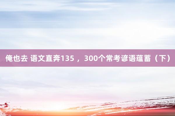 俺也去 语文直奔135 ，300个常考谚语蕴蓄（下）