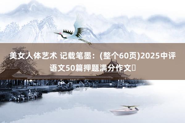 美女人体艺术 记载笔墨：(整个60页)2025中评语文50篇押题满分作文​