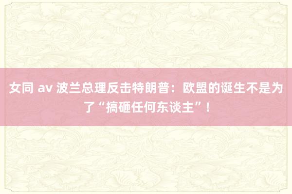 女同 av 波兰总理反击特朗普：欧盟的诞生不是为了“搞砸任何东谈主”！