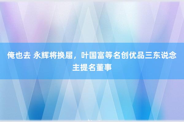 俺也去 永辉将换届，叶国富等名创优品三东说念主提名董事
