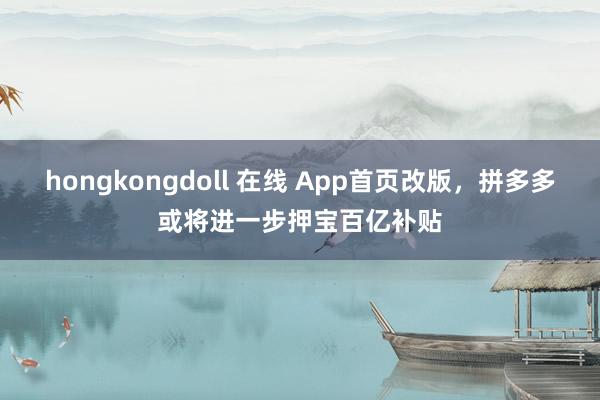 hongkongdoll 在线 App首页改版，拼多多或将进一步押宝百亿补贴