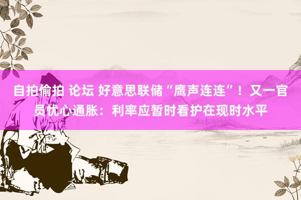自拍偷拍 论坛 好意思联储“鹰声连连”！又一官员忧心通胀：利率应暂时看护在现时水平